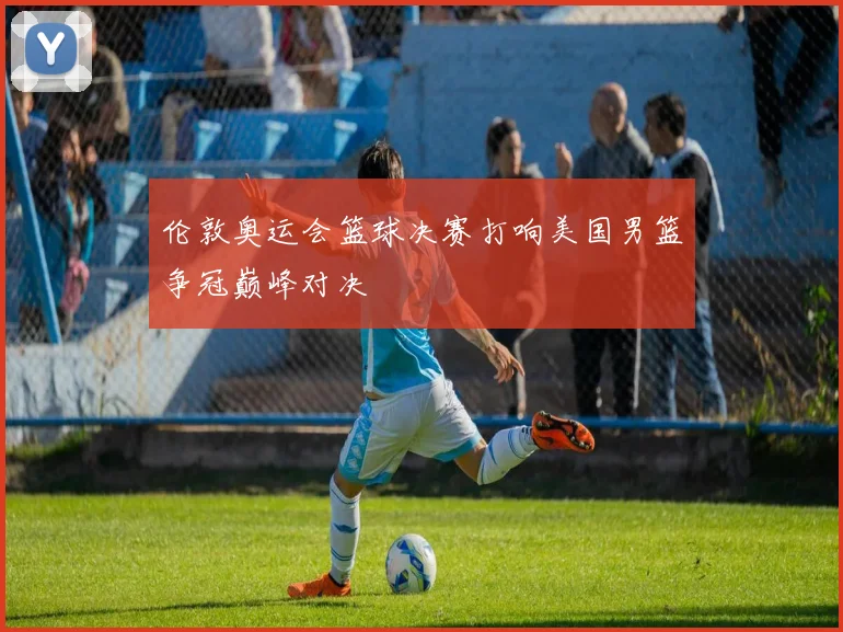 伦敦奥运会篮球决赛打响美国男篮争冠巅峰对决