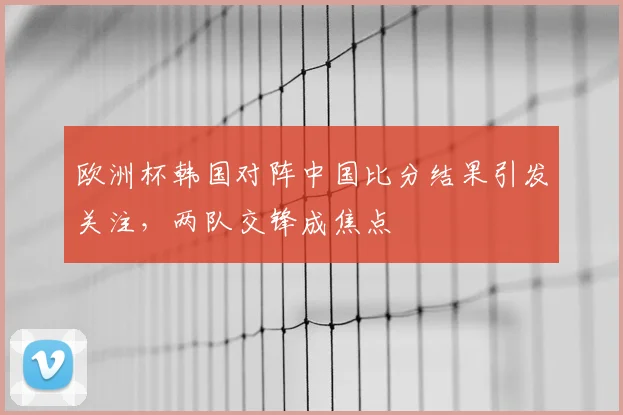 欧洲杯韩国对阵中国比分结果引发关注,两队交锋成焦点