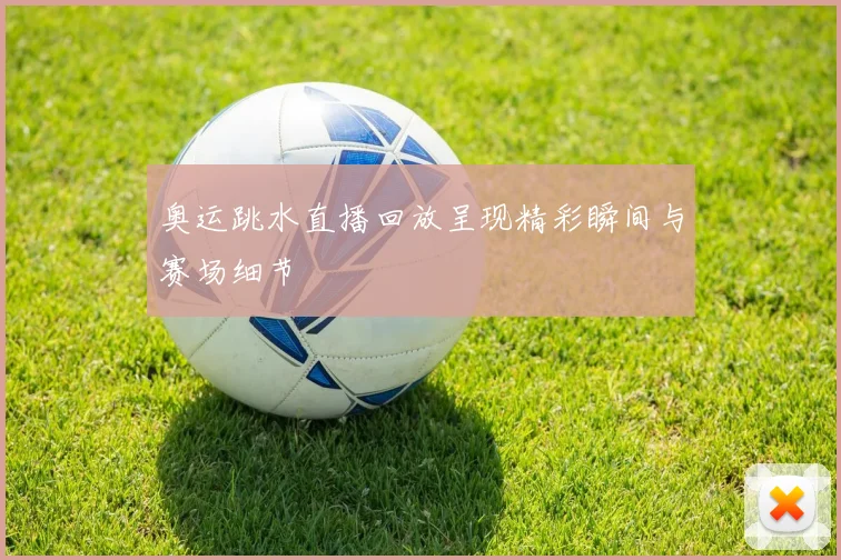 奥运跳水直播回放呈现精彩瞬间与赛场细节